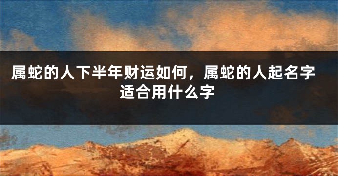 属蛇的人下半年财运如何，属蛇的人起名字适合用什么字