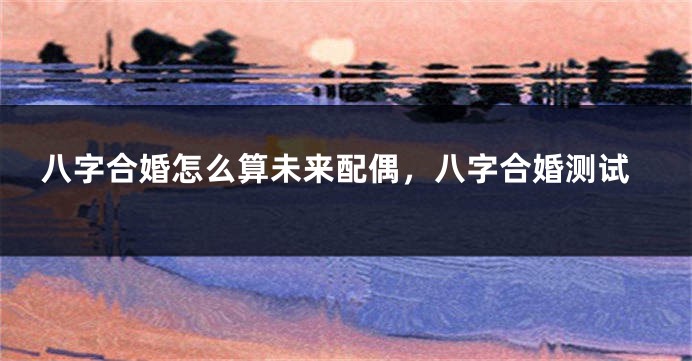 八字合婚怎么算未来配偶，八字合婚测试