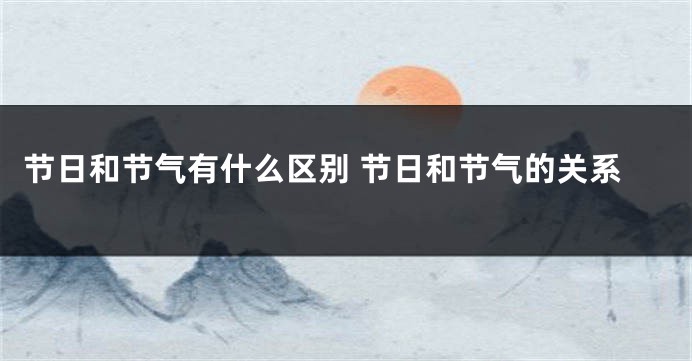 节日和节气有什么区别 节日和节气的关系