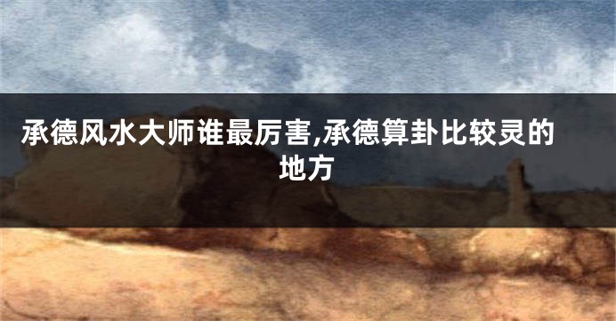承德风水大师谁最厉害,承德算卦比较灵的地方