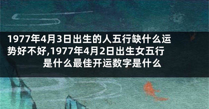 1977年4月3日出生的人五行缺什么运势好不好,1977年4月2日出生女五行是什么最佳开运数字是什么
