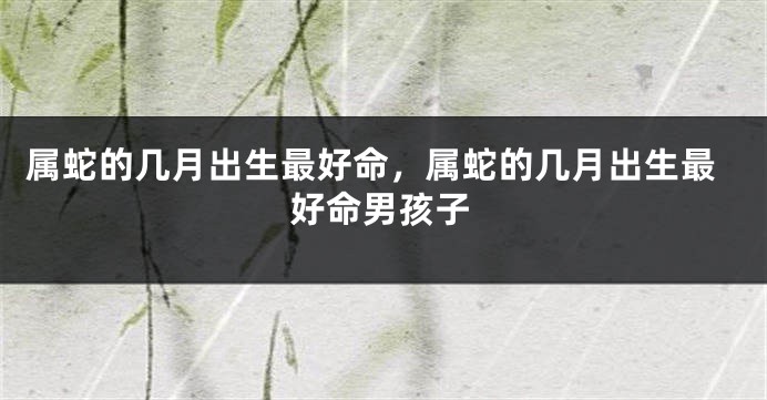 属蛇的几月出生最好命，属蛇的几月出生最好命男孩子