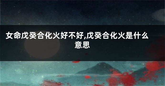 女命戊癸合化火好不好,戊癸合化火是什么意思