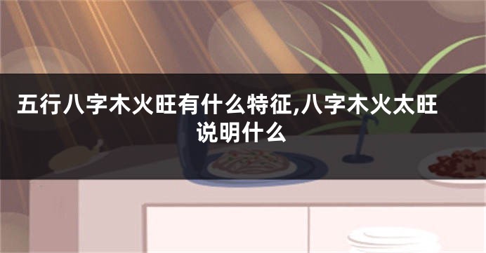 五行八字木火旺有什么特征,八字木火太旺说明什么