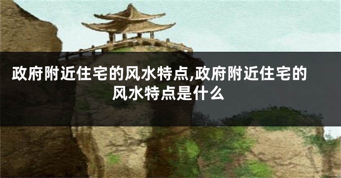 政府附近住宅的风水特点,政府附近住宅的风水特点是什么