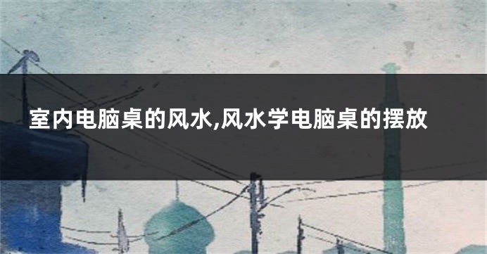 室内电脑桌的风水,风水学电脑桌的摆放