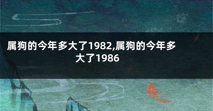 属狗的今年多大了1982,属狗的今年多大了1986
