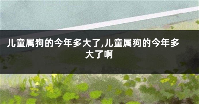 儿童属狗的今年多大了,儿童属狗的今年多大了啊