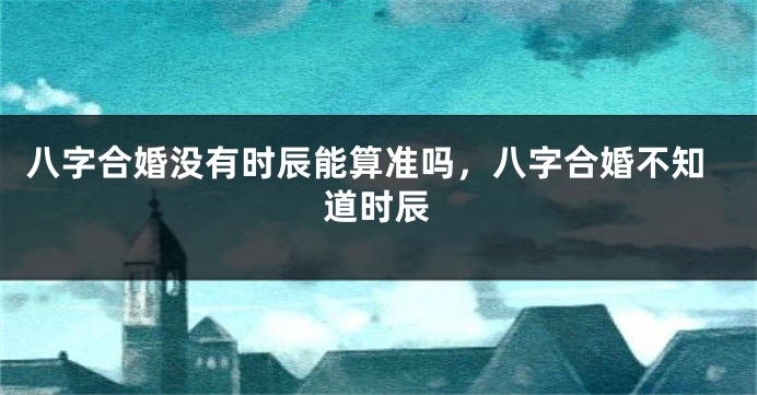 八字合婚没有时辰能算准吗，八字合婚不知道时辰