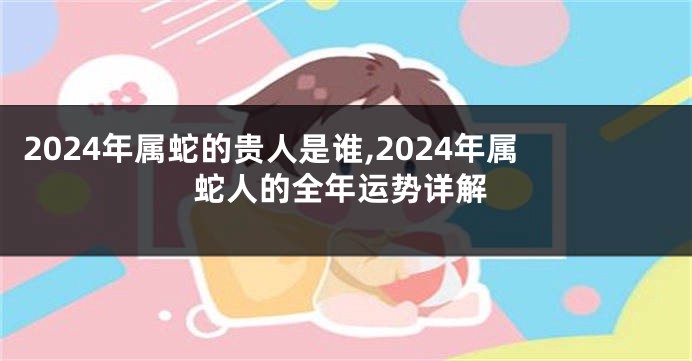 2024年属蛇的贵人是谁,2024年属蛇人的全年运势详解