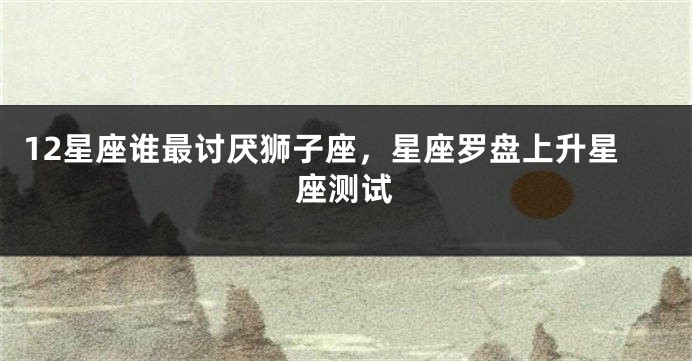 12星座谁最讨厌狮子座，星座罗盘上升星座测试