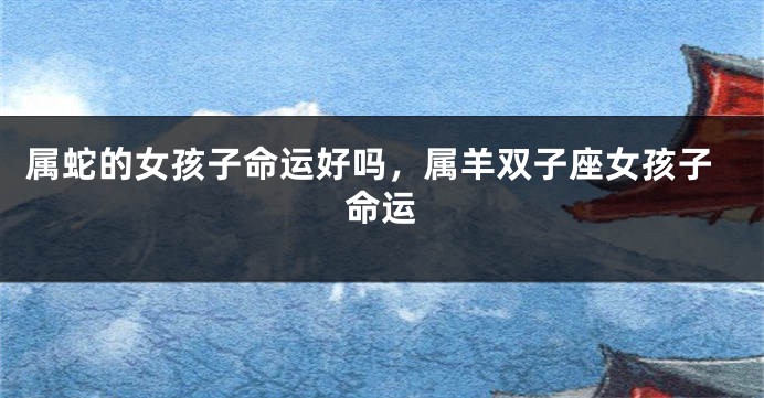 属蛇的女孩子命运好吗，属羊双子座女孩子命运