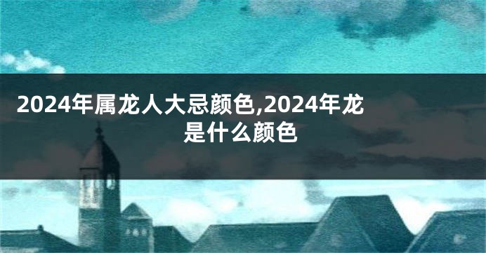 2024年属龙人大忌颜色,2024年龙是什么颜色