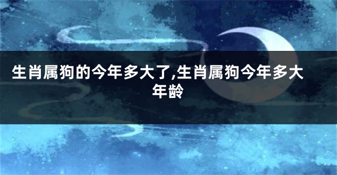 生肖属狗的今年多大了,生肖属狗今年多大年龄