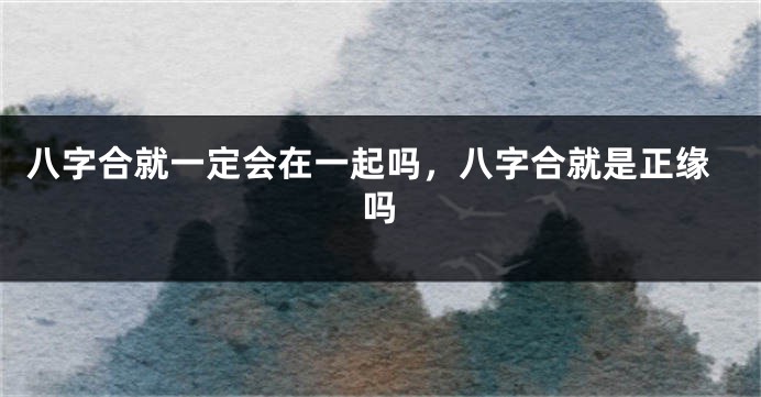 八字合就一定会在一起吗，八字合就是正缘吗