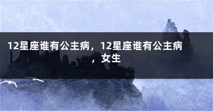 12星座谁有公主病，12星座谁有公主病，女生