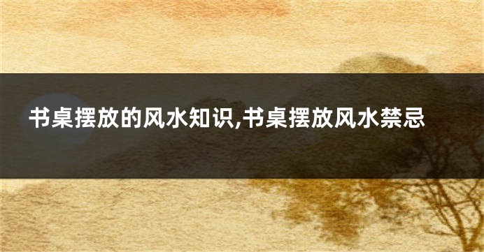 书桌摆放的风水知识,书桌摆放风水禁忌