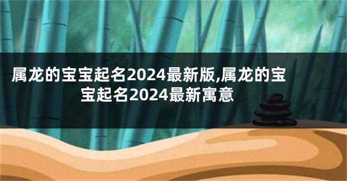 属龙的宝宝起名2024最新版,属龙的宝宝起名2024最新寓意