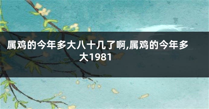 属鸡的今年多大八十几了啊,属鸡的今年多大1981