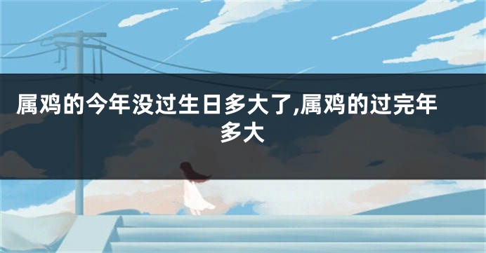属鸡的今年没过生日多大了,属鸡的过完年多大