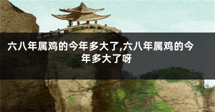 六八年属鸡的今年多大了,六八年属鸡的今年多大了呀