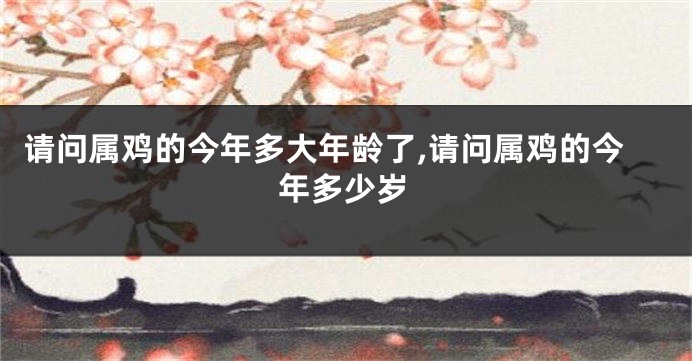 请问属鸡的今年多大年龄了,请问属鸡的今年多少岁