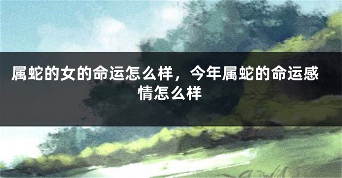 属蛇的女的命运怎么样，今年属蛇的命运感情怎么样