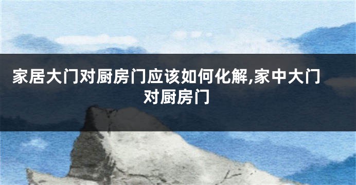 家居大门对厨房门应该如何化解,家中大门对厨房门