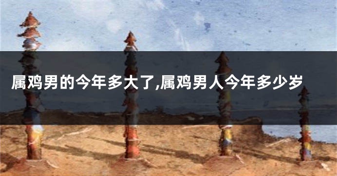 属鸡男的今年多大了,属鸡男人今年多少岁