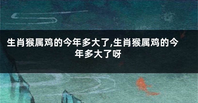 生肖猴属鸡的今年多大了,生肖猴属鸡的今年多大了呀