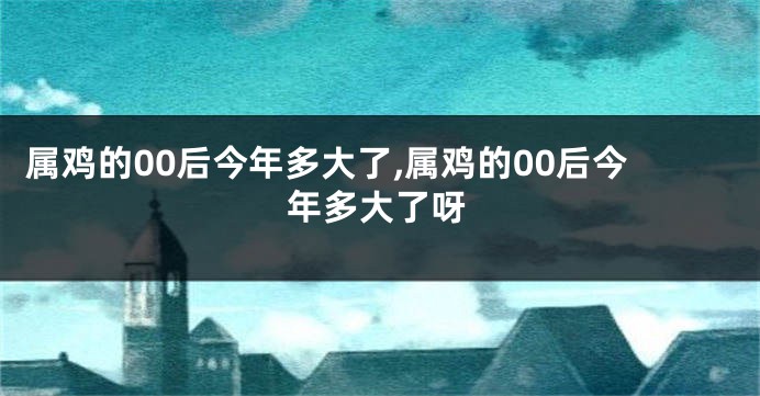 属鸡的00后今年多大了,属鸡的00后今年多大了呀