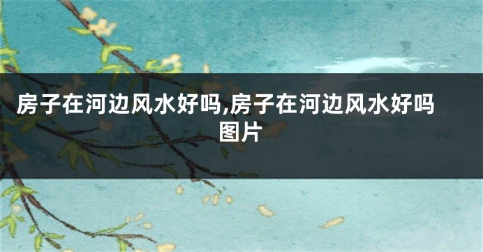 房子在河边风水好吗,房子在河边风水好吗图片