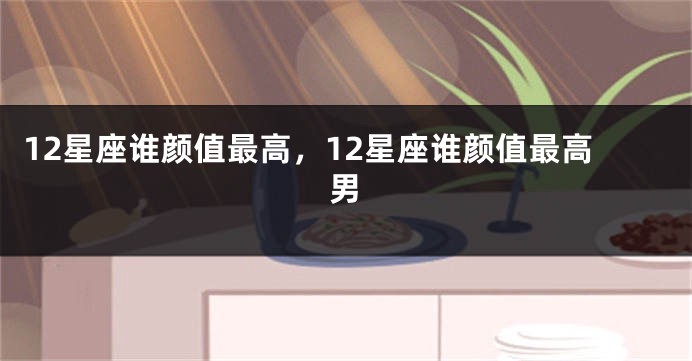 12星座谁颜值最高，12星座谁颜值最高男