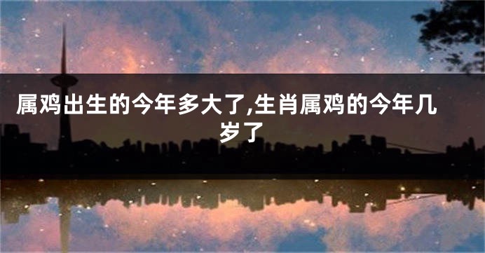 属鸡出生的今年多大了,生肖属鸡的今年几岁了