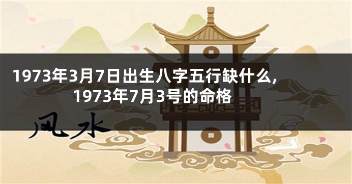 1973年3月7日出生八字五行缺什么,1973年7月3号的命格