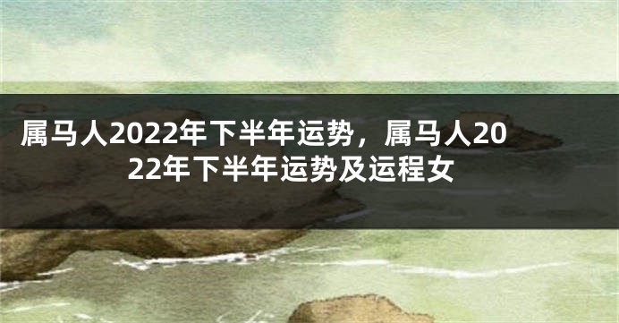 属马人2022年下半年运势，属马人2022年下半年运势及运程女