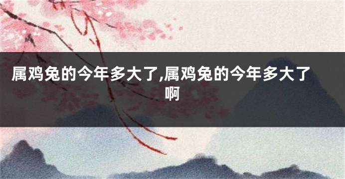 属鸡兔的今年多大了,属鸡兔的今年多大了啊