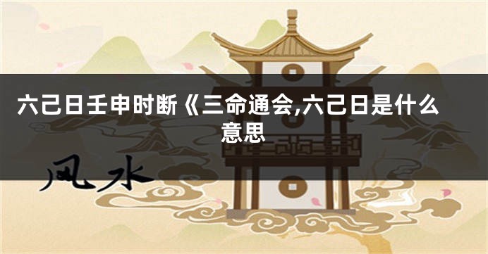 六己日壬申时断《三命通会,六己日是什么意思