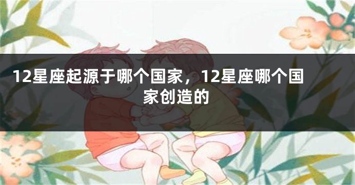 12星座起源于哪个国家，12星座哪个国家创造的