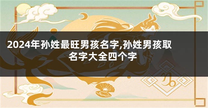 2024年孙姓最旺男孩名字,孙姓男孩取名字大全四个字
