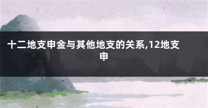 十二地支申金与其他地支的关系,12地支申