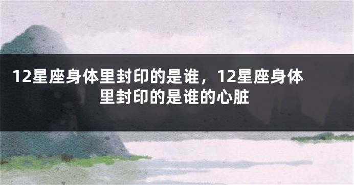 12星座身体里封印的是谁，12星座身体里封印的是谁的心脏