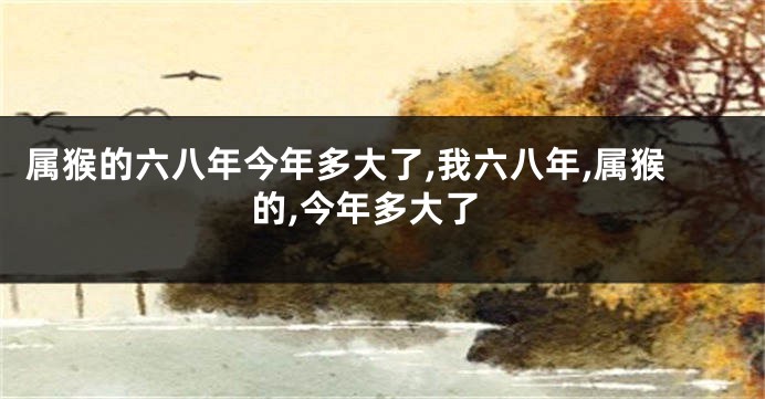 属猴的六八年今年多大了,我六八年,属猴的,今年多大了