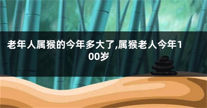 老年人属猴的今年多大了,属猴老人今年100岁