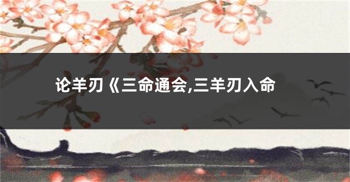 论羊刃《三命通会,三羊刃入命