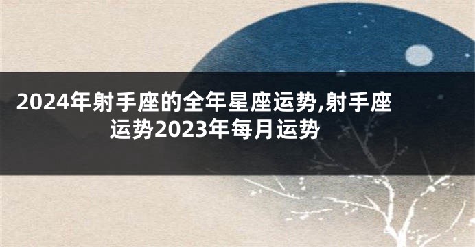 2024年射手座的全年星座运势,射手座运势2023年每月运势