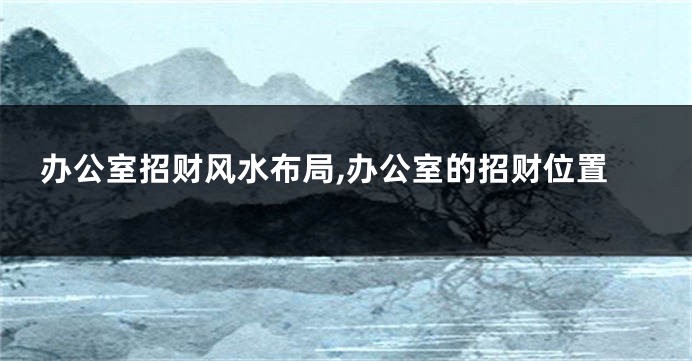办公室招财风水布局,办公室的招财位置