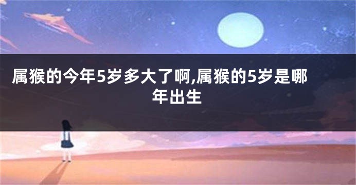 属猴的今年5岁多大了啊,属猴的5岁是哪年出生