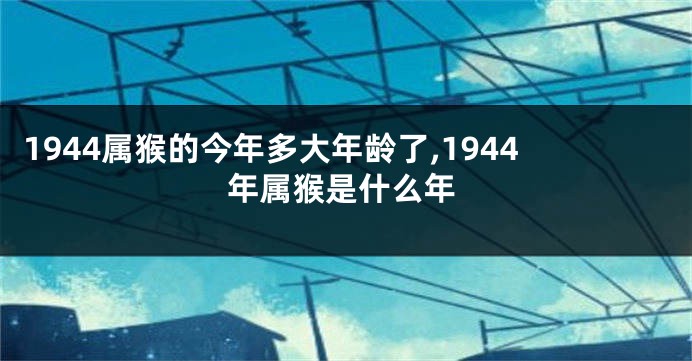 1944属猴的今年多大年龄了,1944年属猴是什么年