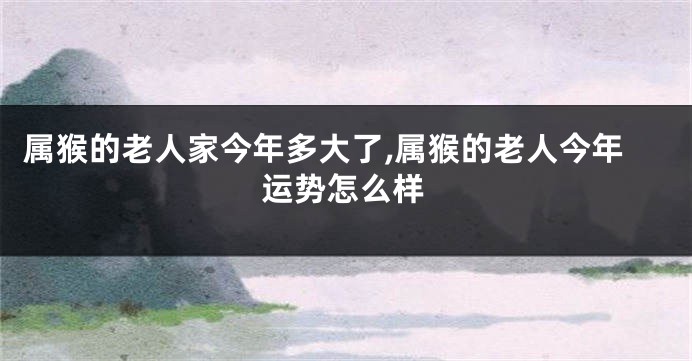 属猴的老人家今年多大了,属猴的老人今年运势怎么样